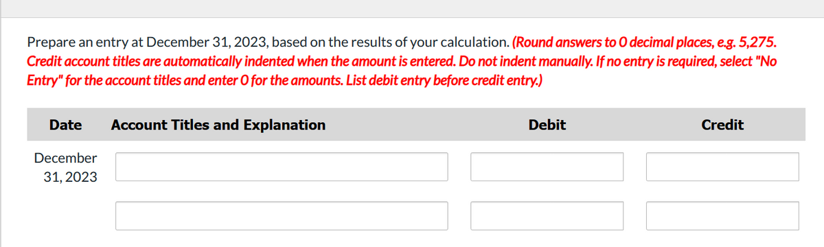 Prepare an entry at December 31, 2023, based on the results of your calculation. (Round answers to O decimal places, e.g. 5,275.
Credit account titles are automatically indented when the amount is entered. Do not indent manually. If no entry is required, select "No
Entry" for the account titles and enter O for the amounts. List debit entry before credit entry.)
Date
December
31, 2023
Account Titles and Explanation
Debit
Credit