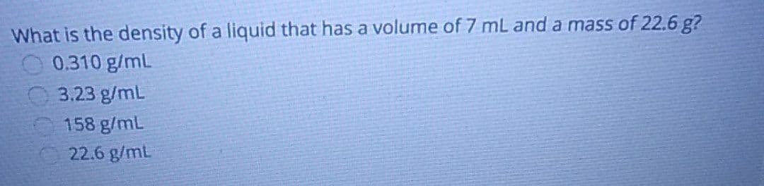 What is the density of a liquid that has a volume of 7 mL and a mass of 22.6 g?
0.310 g/mL
3.23 g/mL
158 g/mL
22.6 g/mL