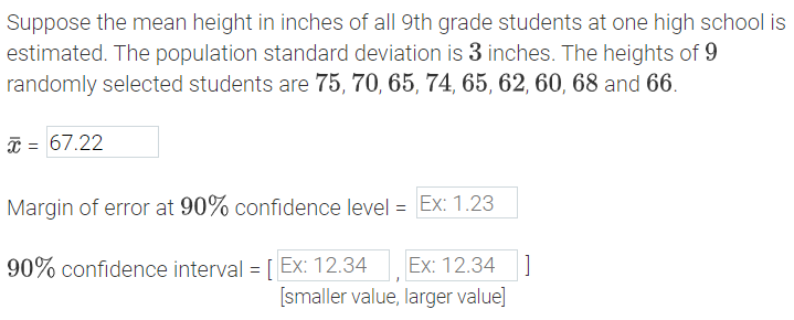 Suppose the mean height in inches of all 9th grade students at one high school is estimated. The population standard deviation is 3 inches. The heights of 9 randomly selected students are 75, 70, 65, 74, 65, 62, 60, 68, and 66.

The sample mean (\(\bar{x}\)) is calculated to be 67.22 inches.

The margin of error at a 90% confidence level and the 90% confidence interval will be calculated as follows:

**Sample Mean (\(\bar{x}\))**:
\[
\bar{x} = 67.22 \text{ inches} 
\]

**Margin of error at 90% confidence level**:
\[
\text{Margin of error} = 
\]

**90% confidence interval**:
\[
\left[ \ , \  \right] \quad [\text{smaller value}, \text{larger value}]
\]

This information helps in statistically estimating the average height range in which the true mean height of all 9th grade students at this high school likely falls, with 90% confidence.