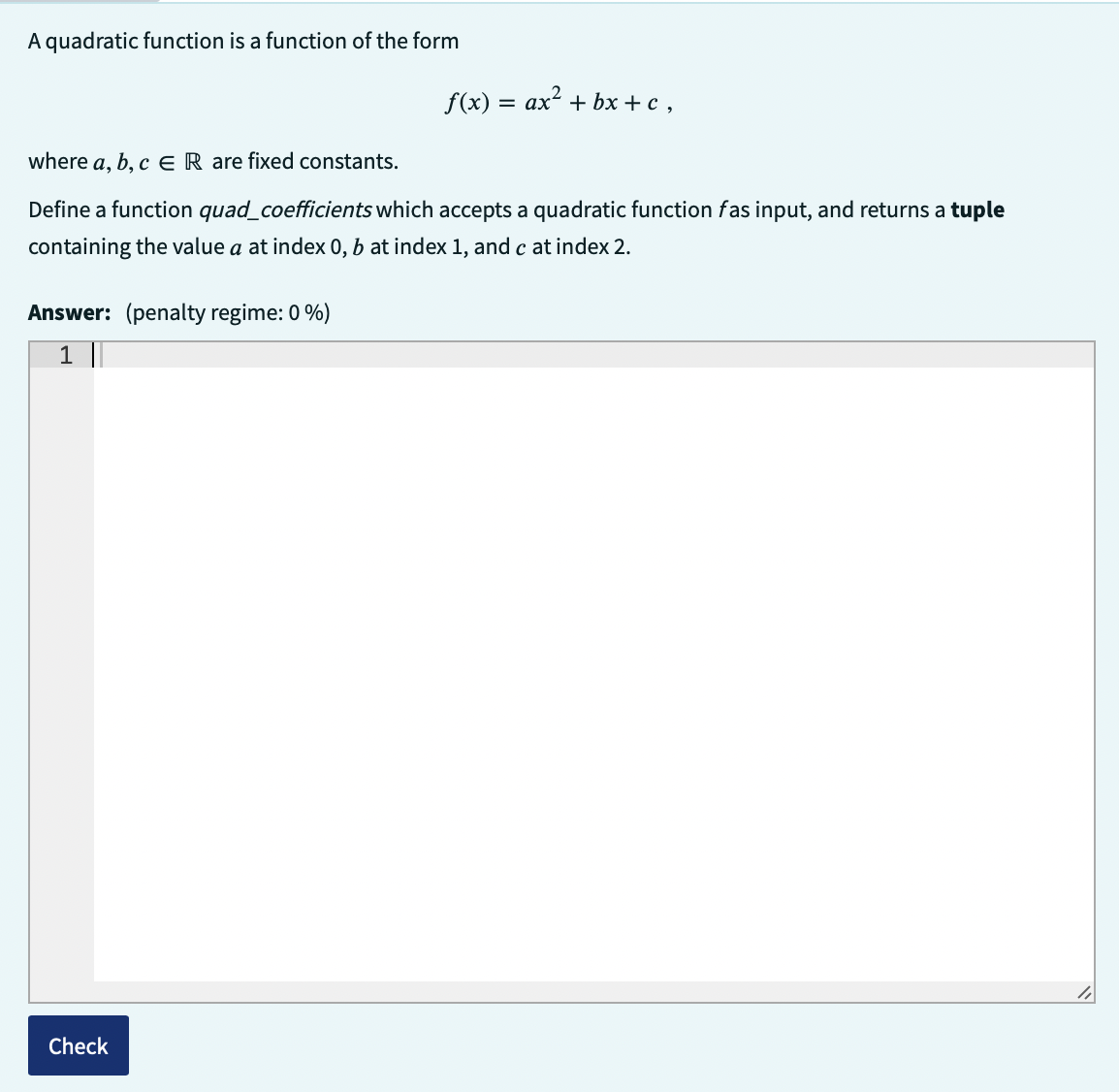 A quadratic function is a function of the form
where a, b, c ER are fixed constants.
Define a function quad_coefficients which accepts a quadratic function fas input, and returns a tuple
containing the value a at index 0, b at index 1, and c at index 2.
Answer: (penalty regime: 0 %)
1 ||
f(x) = ax + bx+c,
Check