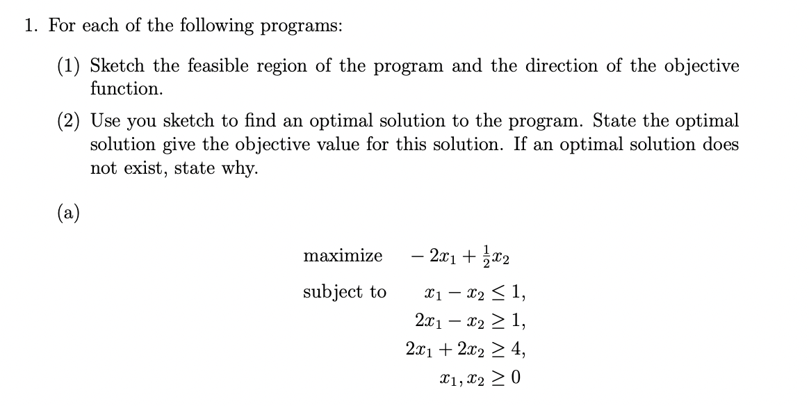 1. For each of the following programs:
(1) Sketch the feasible region of the program and the direction of the objective
function.
(2) Use you sketch to find an optimal solution to the program. State the optimal
solution give the objective value for this solution. If an optimal solution does
not exist, state why.
(a)
maximize
subject to
- 2x1 + x₂
x1 - x₂ ≤ 1,
2x1 - x₂ ≥ 1
2x1 + 2x₂ ≥ 4,
X1, X2 ≥ 0