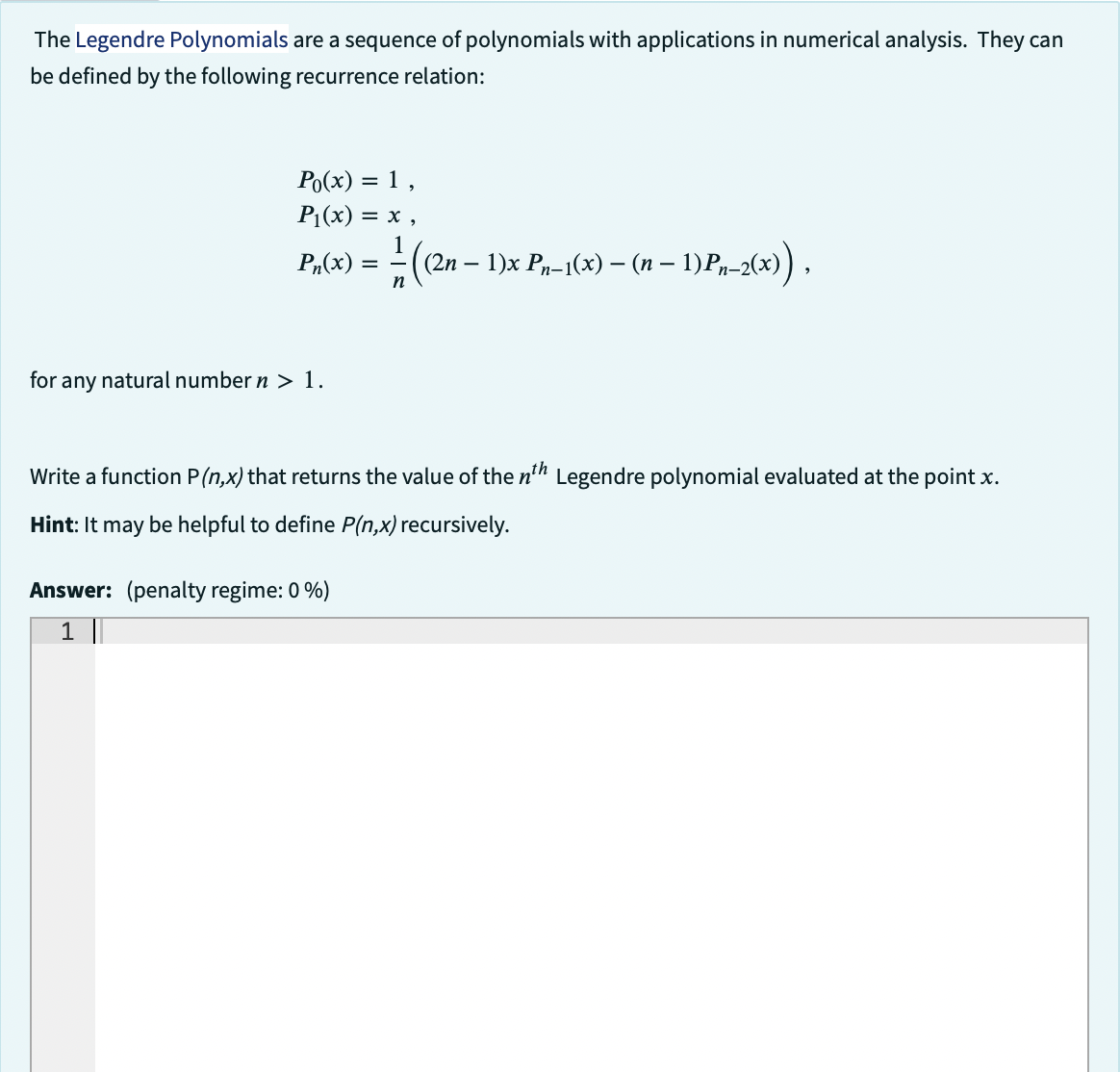 The Legendre Polynomials are a sequence of polynomials with applications in numerical analysis. They can
be defined by the following recurrence relation:
Po(x)
= 1,
P₁(x) = x,
Pn(x)
for any natural number n > 1.
=
-—- (2n- 1)x Pn−1(x) – (n − 1)Pn-2(x)),
Write a function P(n,x) that returns the value of the nth Legendre polynomial evaluated at the point x.
Hint: It may be helpful to define P(n,x) recursively.
Answer: (penalty regime: 0 %)
1 ||