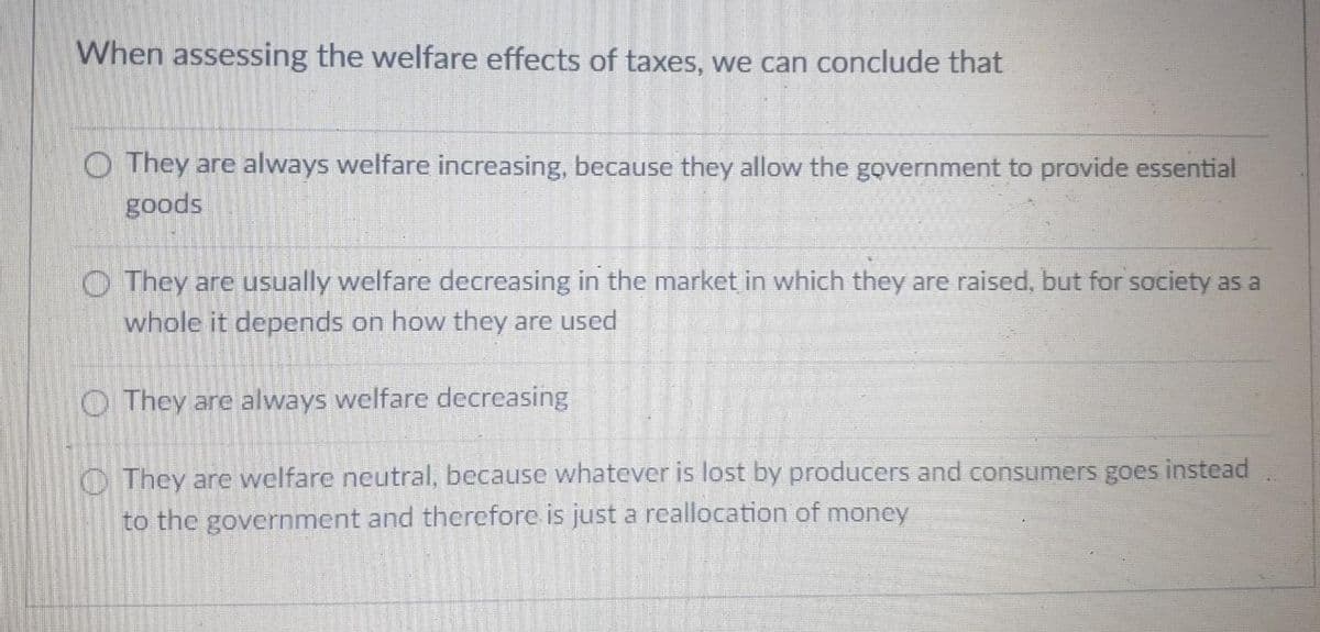 When assessing the welfare effects of taxes, we can conclude that
They are always welfare increasing, because they allow the government to provide essential
goods
They are usually welfare decreasing in the market in which they are raised, but for society as a
whole it depends on how they are used
They are always welfare decreasing
They are welfare neutral, because whatever is lost by producers and consumers goes instead
to the government and therefore is just a reallocation of money