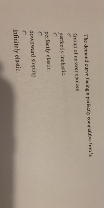The demand curve facing a perfectly competitive firm is
Group of answer choices
C
perfectly inelastic.
perfectly elastic.
C
downward sloping.
infinitely elastic.