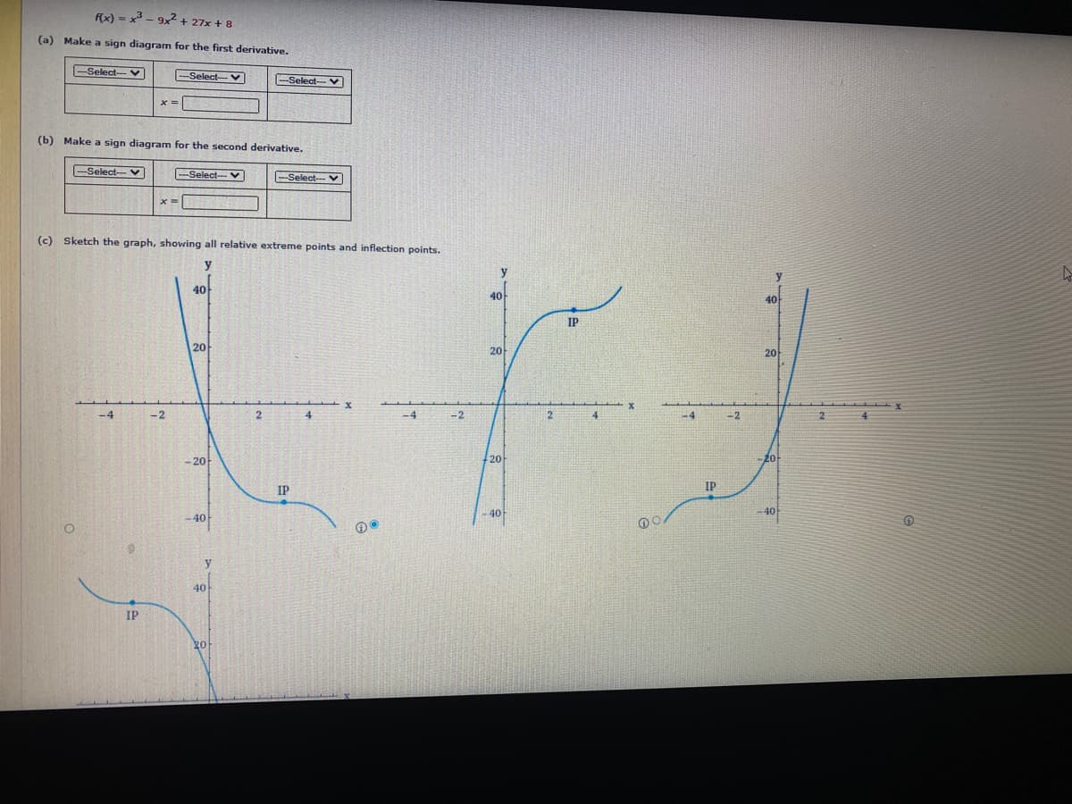 fx) = x - 9x + 27x + 8
(a) Make a sign diagram for the first derivative.
Select- V
Select-
--Select- V
(b) Make a sign diagram for the second derivative.
Select-- V
Select--V
Select--- V
(c) Sketch the graph, showing all relative extreme points and inflection points.
y
40
40
40
IP
20
20
20
2.
-2
-4
-2
-20
20
20
IP
IP
40
-40
-40
40
IP
