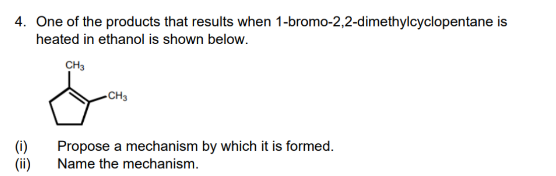 4. One of the products that results when 1-bromo-2,2-dimethylcyclopentane is
heated in ethanol is shown below.
CH3
-CH3
(i)
(ii)
Propose a mechanism by which it is formed.
Name the mechanism.
