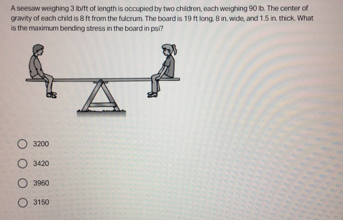 A seesaw weighing 3 lb/ft of length is occupied by two children, each weighing 90 lb. The center of
gravity of each child is 8 ft from the fulcrum. The board is 19 ft long, 8 in. wide, and 1.5 in. thick. What
is the maximum bending stress in the board in psi?
3200
O3420
3960
O 3150