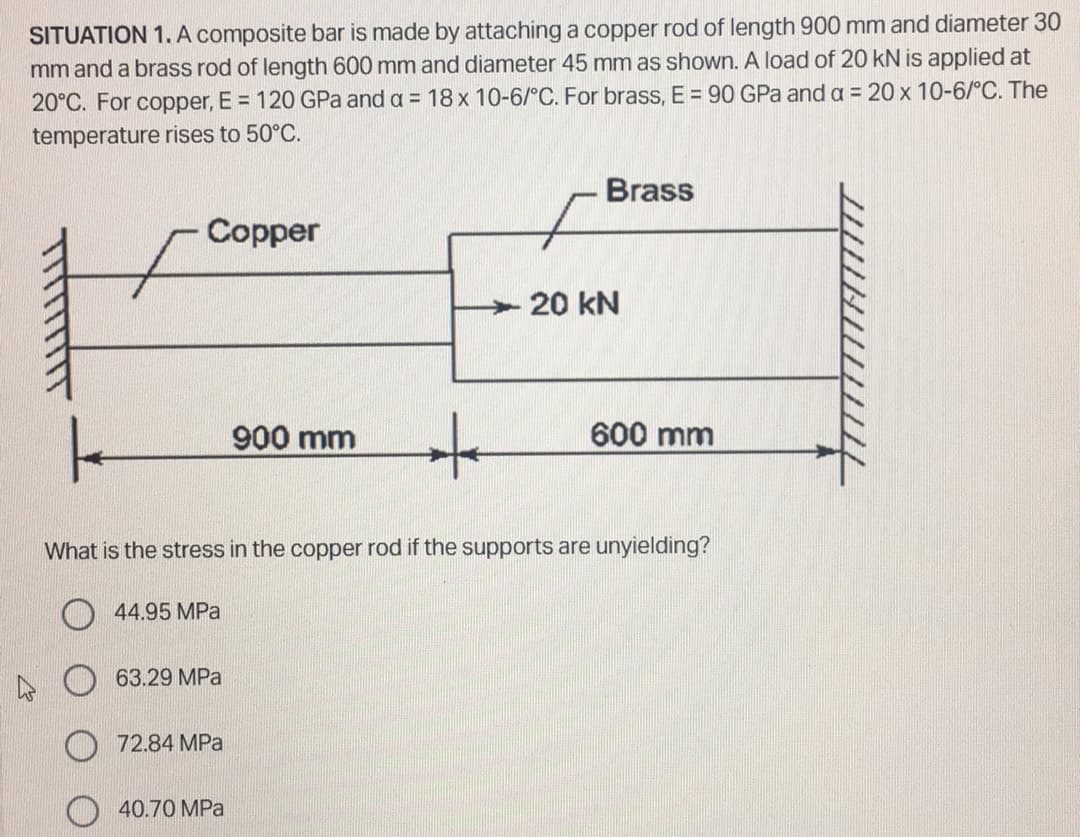 SITUATION 1. A composite bar is made by attaching a copper rod of length 900 mm and diameter 30
mm and a brass rod of length 600 mm and diameter 45 mm as shown. A load of 20 kN is applied at
20°C. For copper, E = 120 GPa and a = 18 x 10-6/°C. For brass, E = 90 GPa and a = 20 x 10-6/°C. The
temperature rises to 50°C.
Copper
44.95 MPa
63.29 MPa
72.84 MPa
900 mm
40.70 MPa
+
What is the stress in the copper rod if the supports are unyielding?
Brass
- 20 kN
600 mm