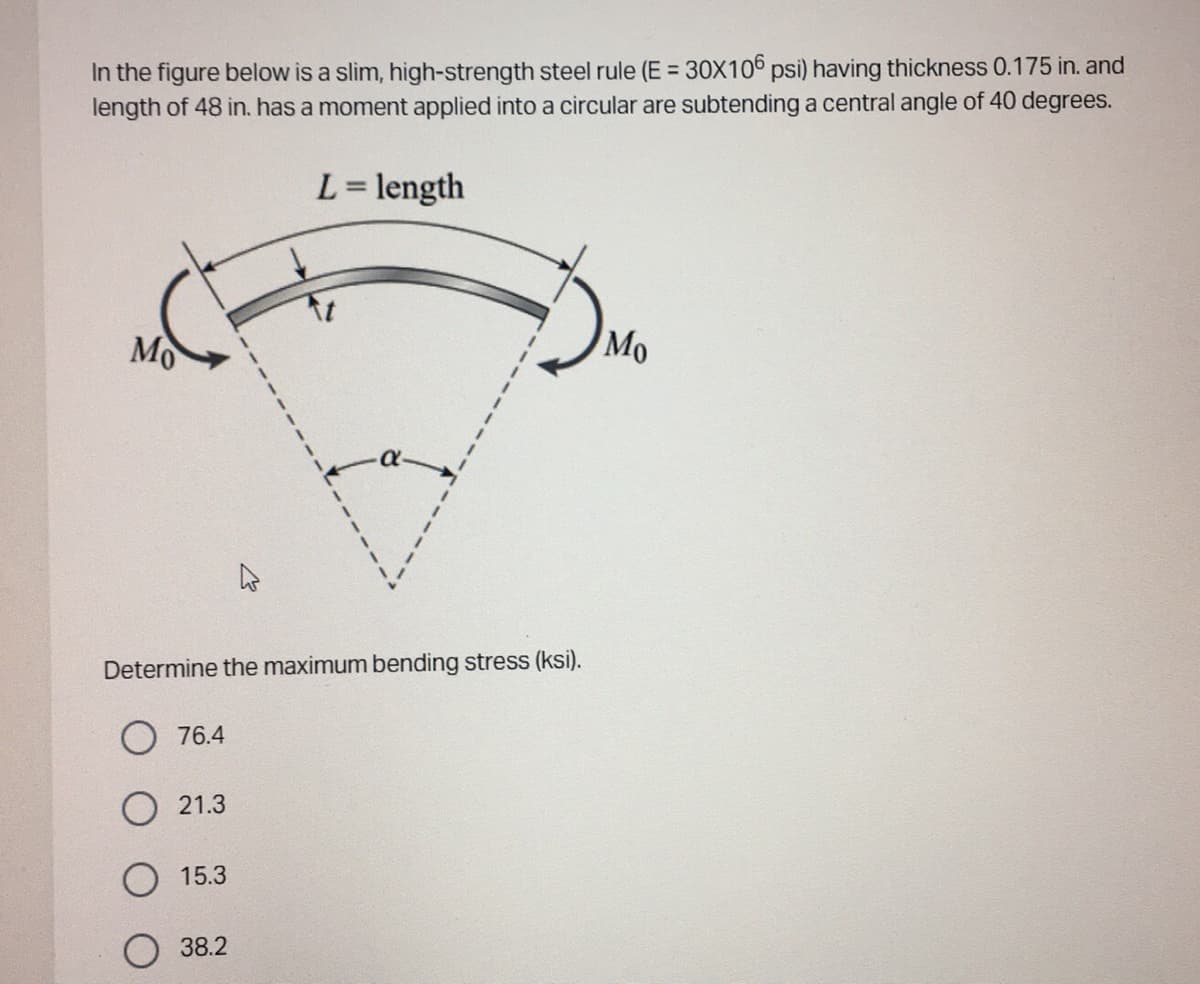 In the figure below is a slim, high-strength steel rule (E = 30X106 psi) having thickness 0.175 in. and
length of 48 in. has a moment applied into a circular are subtending a central angle of 40 degrees.
L = length
Mo
Determine the maximum bending stress (ksi).
76.4
21.3
15.3
38.2
Mo