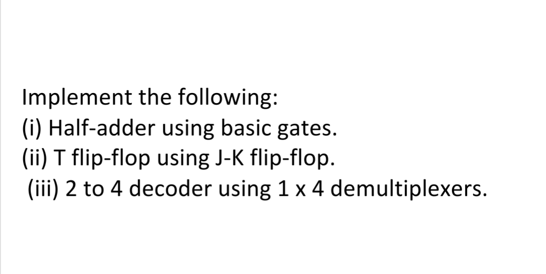 Implement the following:
(i) Half-adder using basic gates.
(ii) T flip-flop using J-K flip-flop.
(iii) 2 to 4 decoder using 1 x 4 demultiplexers.
