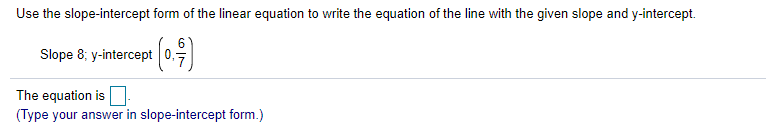 Use the slope-intercept form of the linear equation to write the equation of the line with the given slope and y-intercept.
6.
Slope 8; y-intercept 0,-
The equation is
(Type your answer in slope-intercept form.)
