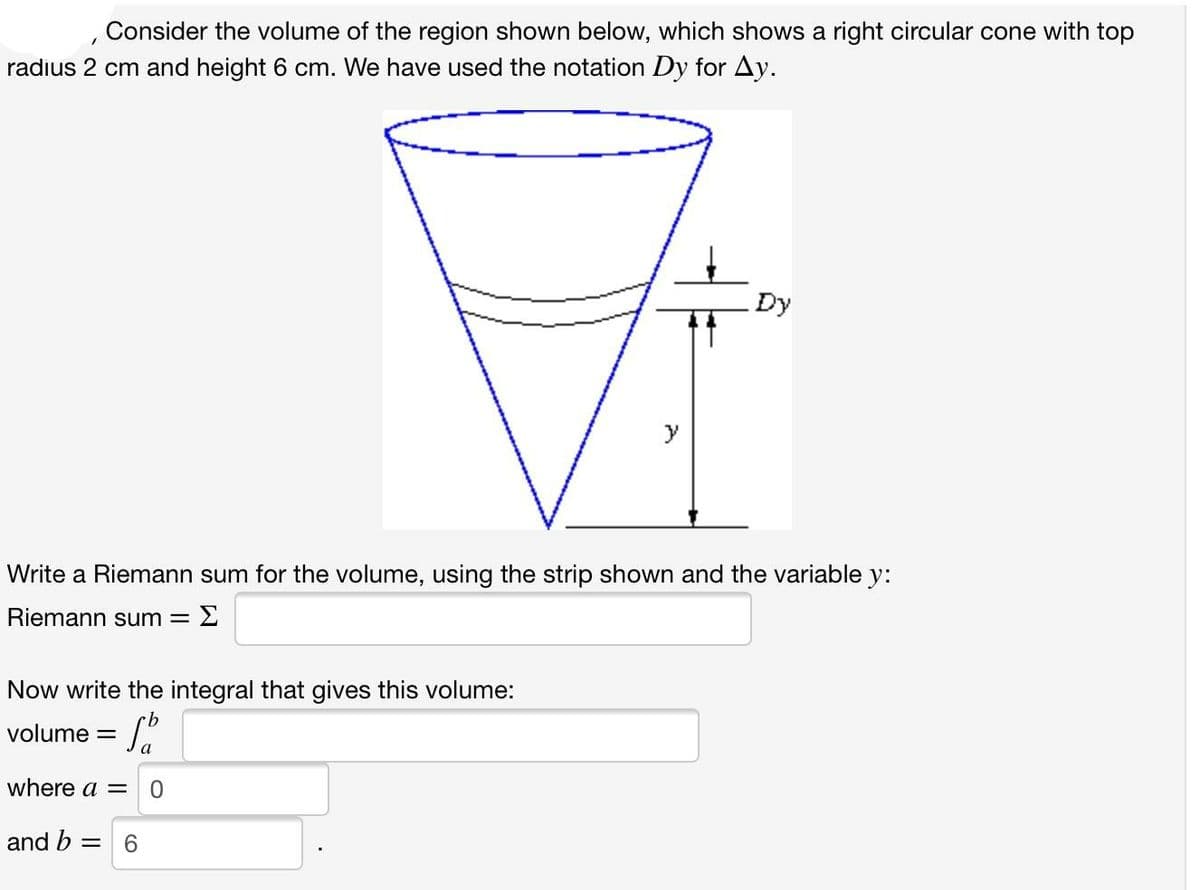 1
Consider the volume of the region shown below, which shows a right circular cone with top
radius 2 cm and height 6 cm. We have used the notation Dy for Ay.
Dy
Write a Riemann sum for the volume, using the strip shown and the variable y:
Riemann sum = Σ
Now write the integral that gives this volume:
volume = b
where a = 0
and b = 6
+1