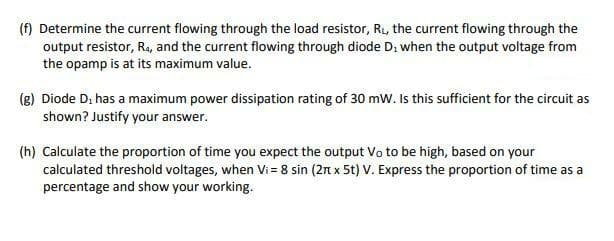 (f) Determine the current flowing through the load resistor, R₁, the current flowing through the
output resistor, R₁, and the current flowing through diode D₂ when the output voltage from
the opamp is at its maximum value.
(g) Diode D, has a maximum power dissipation rating of 30 mW. Is this sufficient for the circuit as
shown? Justify your answer.
(h) Calculate the proportion of time you expect the output Vo to be high, based on your
calculated threshold voltages, when Vi= 8 sin (2 x 5t) V. Express the proportion of time as a
percentage and show your working.