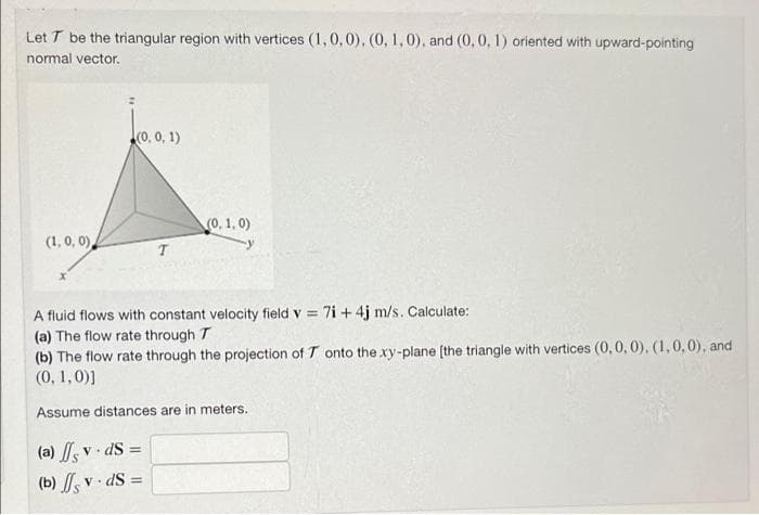 Let T be the triangular region with vertices (1,0,0), (0, 1, 0), and (0, 0, 1) oriented with upward-pointing
normal vector.
(0, 0, 1)
(0, 1,0)
(1, 0, 0)
T
A fluid flows with constant velocity field v= 7i+4j m/s. Calculate:
(a) The flow rate through T
(b) The flow rate through the projection of T onto the xy-plane [the triangle with vertices (0, 0, 0), (1, 0, 0), and
(0, 1,0)]
Assume distances are in meters.
(a) sv. ds =
(b) sv.
dS =