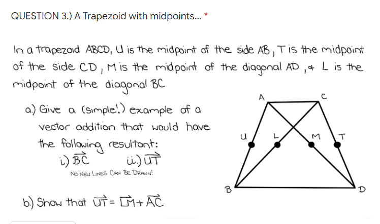 QUESTION 3.) A Trapezoid with midpoints... *
In a trapezoid ABCD, U is the midpoint of the side AB, T is the midpoint
of the side CD, M is the midpoint of the diagonal AD, & L is the
midpoint of the diagonal BC
a) Give a (simple!) example of a
A
vector addition that would have
the following resultant:
i) BC
M
T
ü.) ut
NO NEW LINES CAN BE DRAWN!
b) Show that UT = LM+AČ
B
D