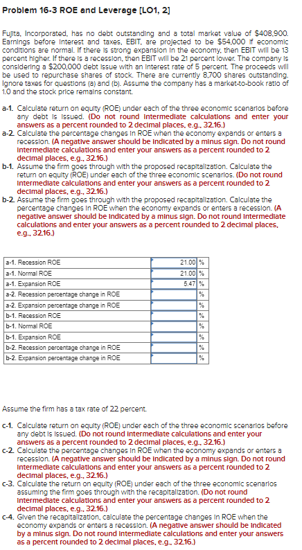 Problem 16-3 ROE and Leverage [LO1, 2]
Fujita, Incorporated, has no debt outstanding and a total market value of $408,900.
Earnings before Interest and taxes, EBIT, are projected to be $54,000 if economic
conditions are normal. If there is strong expansion in the economy, then EBIT will be 13
percent higher. If there is a recession, then EBIT will be 21 percent lower. The company is
considering a $200,000 debt Issue with an interest rate of 5 percent. The proceeds will
be used to repurchase shares of stock. There are currently 8,700 shares outstanding.
Ignore taxes for questions (a) and (b). Assume the company has a market-to-book ratio of
1.0 and the stock price remains constant.
a-1. Calculate return on equity (ROE) under each of the three economic scenarios before
any debt is issued. (Do not round Intermediate calculations and enter your
answers as a percent rounded to 2 decimal places, e.g.. 32.16.)
a-2. Calculate the percentage changes in ROE when the economy expands or enters a
recession. (A negative answer should be indicated by a minus sign. Do not round
Intermediate calculations and enter your answers as a percent rounded to 2
decimal places, e.g.. 32.16.)
b-1. Assume the firm goes through with the proposed recapitalization. Calculate the
return on equity (ROE) under each of the three economic scenarios. (Do not round
Intermediate calculations and enter your answers as a percent rounded to 2
decimal places, e.g., 32.16.)
b-2. Assume the firm goes through with the proposed recapitalization. Calculate the
percentage changes in ROE when the economy expands or enters a recession. (A
negative answer should be indicated by a minus sign. Do not round Intermediate
calculations and enter your answers as a percent rounded to 2 decimal places,
e.g., 32.16.)
a-1. Recession ROE
a-1. Normal ROE
a-1.
Expansion ROE
a-2. Recession percentage change in ROE
a-2. Expansion percentage change in ROE
b-1. Recession ROE
b-1. Normal ROE
b-1. Expansion ROE
b-2. Recession percentage change in ROE
b-2. Expansion percentage change in ROE
21.00%
21.00%
5.47 %
%
%
Assume the firm has a tax rate of 22 percent.
c-1. Calculate return on equity (ROE) under each of the three economic scenarios before
any debt is Issued. (Do not round intermediate calculations and enter your
answers as a percent rounded to 2 decimal places, e.g.. 32.16.)
c-2. Calculate the percentage changes in ROE when the economy expands or enters a
recession. (A negative answer should be indicated by a minus sign. Do not round
Intermediate calculations and enter your answers as a percent rounded to 2
decimal places, e.g., 32.16.)
c-3. Calculate the return on equity (ROE) under each of the three economic scenarios
assuming the firm goes through with the recapitalization. (Do not round
Intermediate calculations and enter your answers as a percent rounded to
decimal places, e.g., 32.16.)
c-4. Given the recapitalization, calculate the percentage changes in ROE when the
economy expands or enters a recession. (A negative answer should be indicated
by a minus sign. Do not round Intermediate calculations and enter your answers
as a percent rounded to 2 decimal places, e.g.. 32.16.)