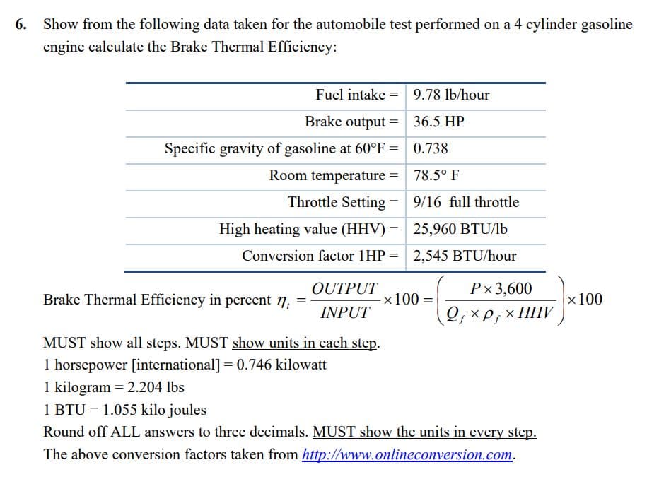 6. Show from the following data taken for the automobile test performed on a 4 cylinder gasoline
engine calculate the Brake Thermal Efficiency:
Fuel intake- =
9.78 lb/hour
Brake output =
36.5 HP
Specific gravity of gasoline at 60°F =
0.738
Room temperature =
78.5° F
Throttle Setting =
9/16 full throttle
High heating value (HHV) =
25,960 BTU/lb
Conversion factor 1HP =
2,545 BTU/hour
OUTPUT
Px 3,600
Brake Thermal Efficiency in percent n₁ =
INPUT
QfXP xHHV
ΧΡΙ
MUST show all steps. MUST show units in each step.
1 horsepower [international] = 0.746 kilowatt
1 kilogram = 2.204 lbs
1 BTU = 1.055 kilo joules
Round off ALL answers to three decimals. MUST show the units in every step.
The above conversion factors taken from http://www.onlineconversion.com.
-x 100 =
x 100