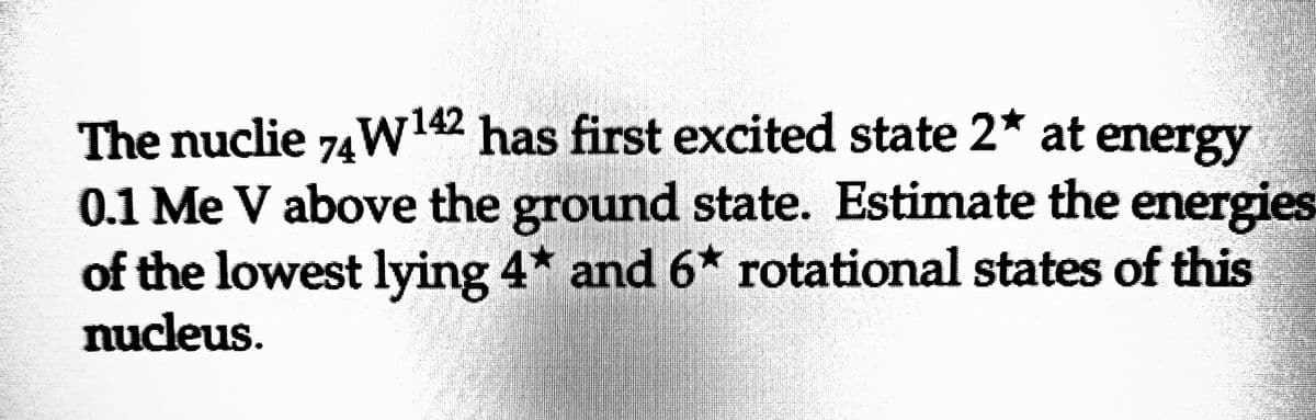 The nuclie 74W ¹42 has first excited state 2* at energy
0.1 Me V above the ground state. Estimate the energies
of the lowest lying 4* and 6* rotational states of this
nucleus.