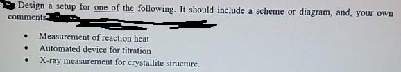 Design a setup for one of the following. It should include a scheme or diagram, and, your own
comments
Measurement of reaction heat
Automated device for titration
X-ray measurement for crystallite structure.
