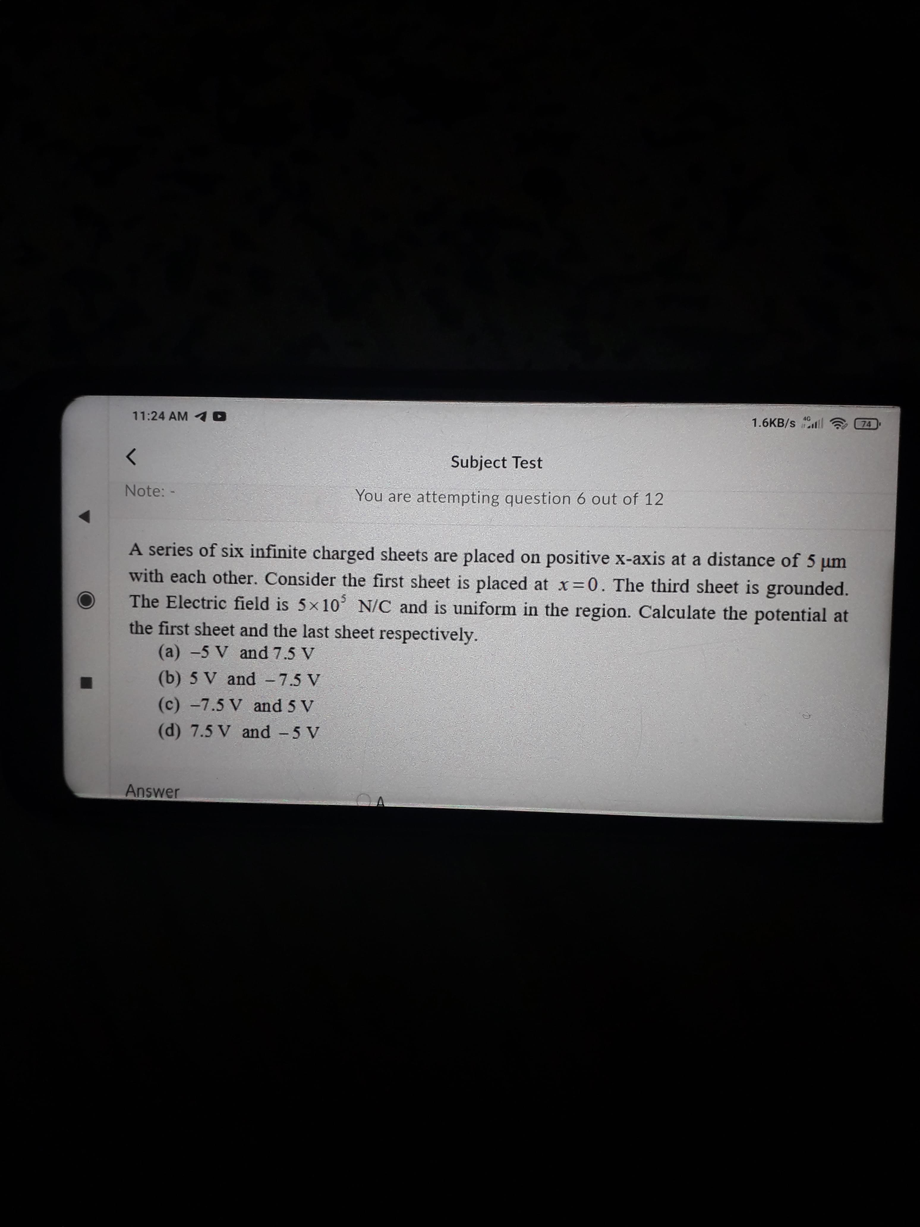 A series of six infinite charged sheets are placed on positive x-axis at a distance of 5 um
with each other. Consider the first sheet is placed at x 0. The third sheet is grounded.
The Electric field is 5x10 N/C and is uniform in the region. Calculate the potential at
the first sheet and the last sheet respectively.
(a) -5 V and 7.5 V
(b) 5 V and - 7.5 V
(c) -7.5 V and 5 V
(d) 7.5 V and -5 V
