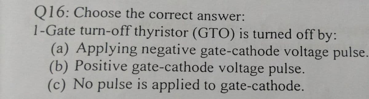 Q16: Choose the correct answer:
1-Gate turn-off thyristor (GTO) is turned off by:
(a) Applying negative gate-cathode voltage pulse.
(b) Positive gate-cathode voltage pulse.
(c) No pulse is applied to gate-cathode.
