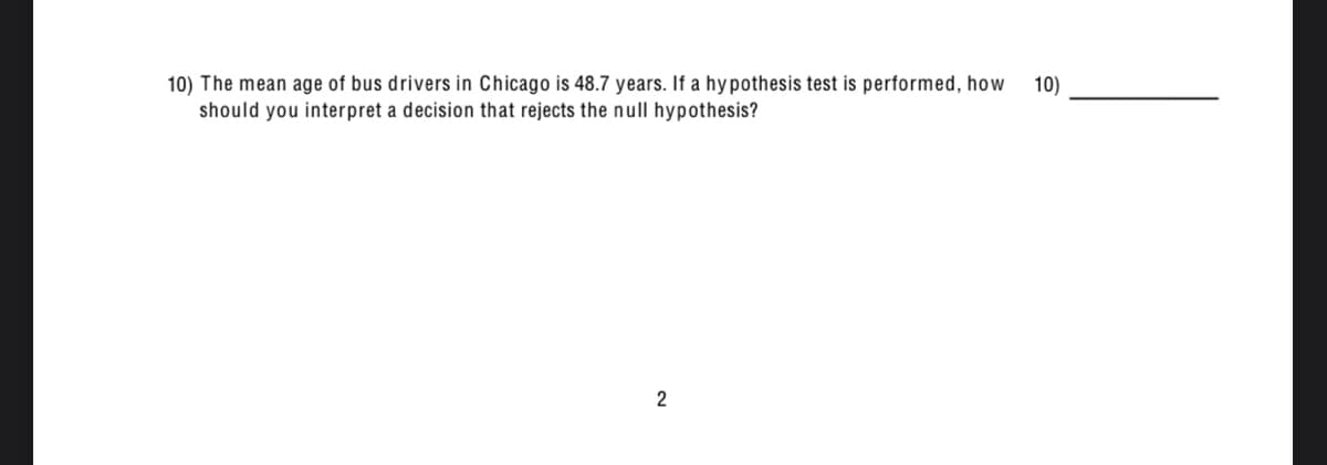 10) The mean age of bus drivers in Chicago is 48.7 years. If a hypothesis test is performed, how
should you interpret a decision that rejects the null hypothesis?
10)
2
