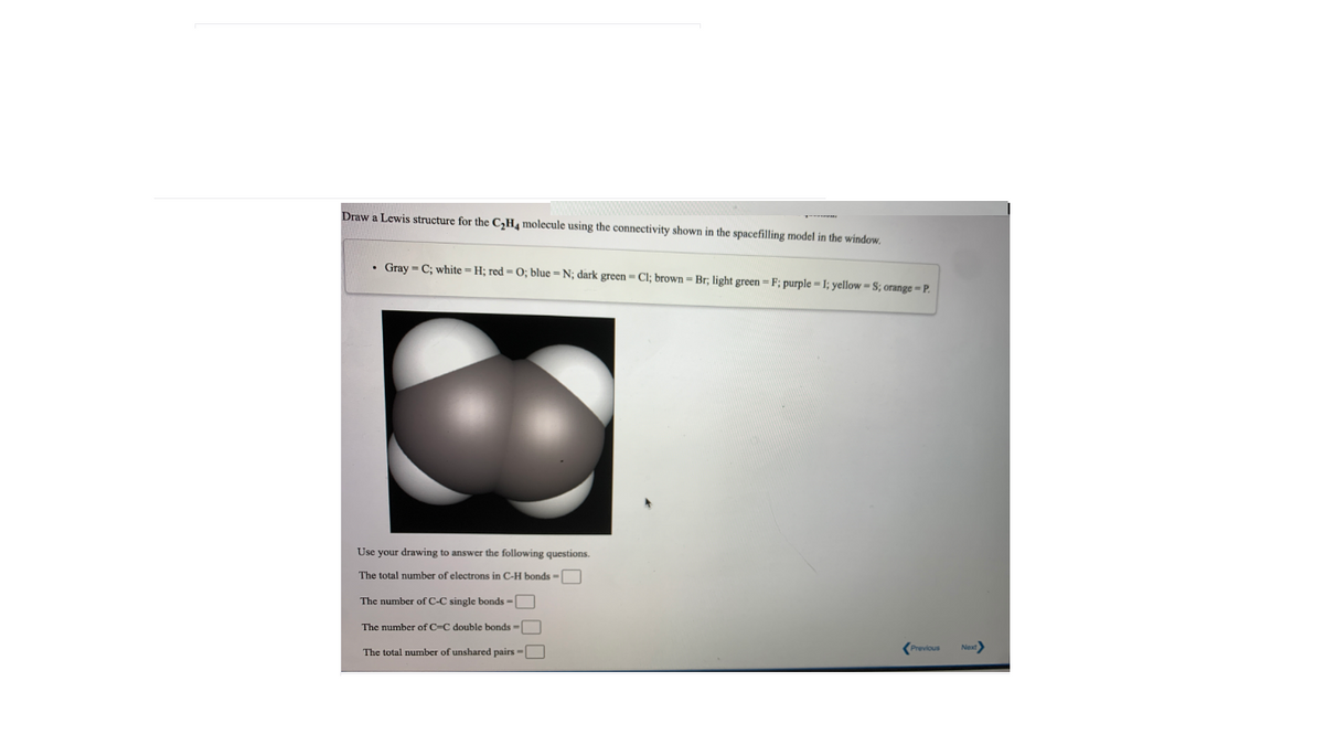 Draw a Lewis structure for the C,H molecule using the connectivity shown in the spacefilling model in the window,
• Gray = C; white = H; red - O; blue = N; dark green - Cl; brown=Br; light green = F; purple = 1; yellow = S; orange = P.
Use your drawing to answer the following questions.
The total number
electrons in C-H bonds -
The number of C-C single bonds -[
The number of C=C double bonds =
(Previous
The total number of unshared pairs =
