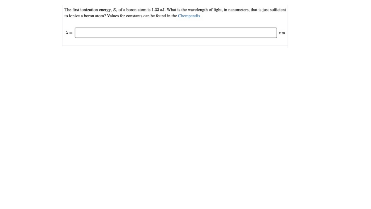 The first ionization energy, E, of a boron atom is 1.33 aJ. What is the wavelength of light, in nanometers, that is just sufficient
to ionize a boron atom? Values for constants can be found in the Chempendix.
nm
