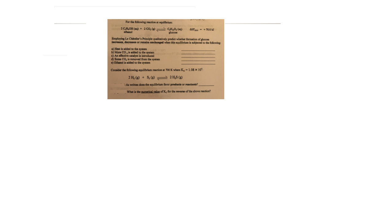 For the following reaction at equilibrium:
2 C,H,OH (aq) + 2 CO, (g) C,H;0, (aq)
ethanol
AHRON - + 70.0 kJ
glucose
Employing Le Châtelier's Principle qualitatively predict whether formation of glucose
increases, decreases or remains unchanged when this equilibrium is subjected to the following:
a) Heat is added to the system
b) More CO, is added to the system
c) An effective catalyst is introduced
d) Some CO, is removed from the system
e) Ethanol is added to the system
Consider the following equilibrium reaction at 700 K where Ko-1.08 x 10:
2 H, (g) + S, (g) = 2 H,S (8)
i As written does the equilibrium favor products or reactants?
What is the numerical value of Ke for the reverse of the above reaction?
