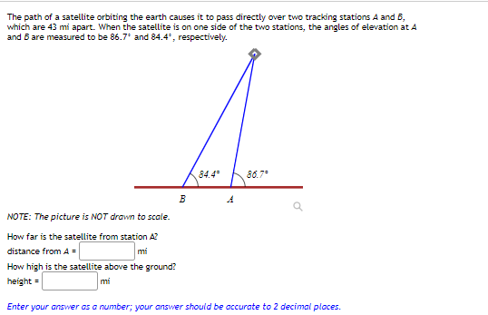 **Understanding Satellite Positioning Above the Earth**

The orbit of a satellite over Earth requires it to pass directly above two tracking stations, denoted as A and B, spaced 43 miles apart. When the satellite is located off to one side of these stations, the angles of elevation to the satellite from stations A and B are measured at 86.7° and 84.4°, respectively.

The diagram (not to scale) shows:

1. **Two points** labeled A and B, representing the tracking stations.
2. **Angles of elevation** from these stations towards the satellite, with station A having an elevation angle of 86.7° and station B an elevation angle of 84.4°.
3. **Distance between A and B**: 43 miles.
4. **Lines** from each station to the satellite forming the respective angles of elevation, indicating the satellite's position in relation to both stations.

**Tasks:**

1. **Find the distance of the satellite from station A**:
   - Required to determine how far the satellite is from station A (denoted as "distance from A").

2. **Determine the height of the satellite above the ground**:
   - Required to compute the vertical height of the satellite above the surface of the Earth (denoted as "height").

**Inputs to provide:**

- **Distance from A** = ________ miles
- **Height** = ________ miles

The answers should be given as numerical values, accurate to two decimal places.

**NOTE:** Both the diagram and the calculations are simplified and should be interpreted for educational purposes, not as to-scale representations.

**Answer Submissions:**

- Enter your answers with precision, ensuring they are rounded to two decimal places as required.