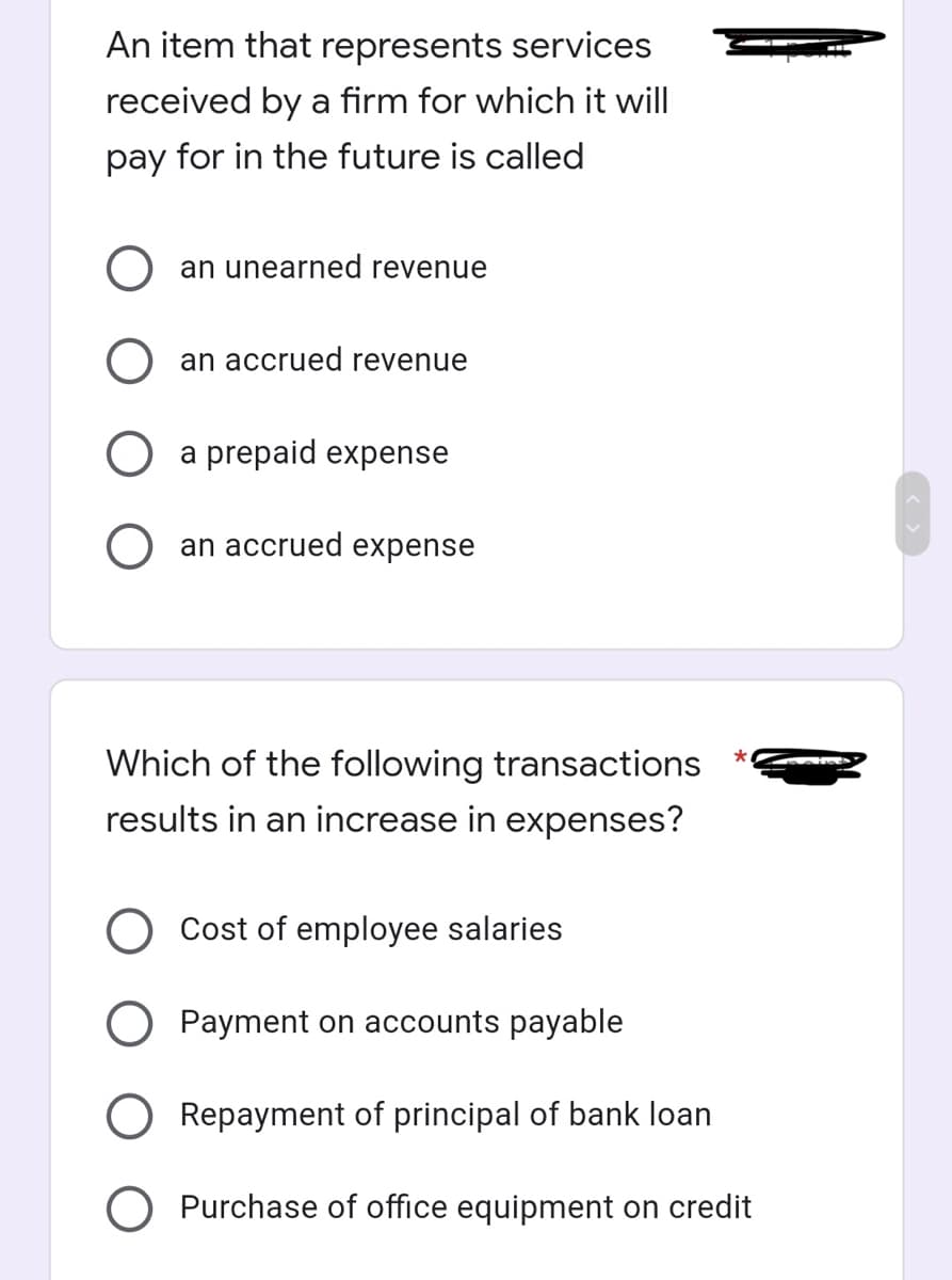 An item that represents services
received by a firm for which it will
pay for in the future is called
an unearned revenue
an accrued revenue
a prepaid expense
an accrued expense
Which of the following transactions
results in an increase in expenses?
Cost of employee salaries
O Payment on accounts payable
Repayment of principal of bank loan
O Purchase of office equipment on credit
