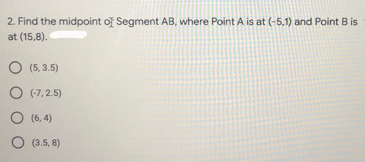 2. Find the midpoint of Segment AB, where Point A is at (-5,1) and Point B is
at (15,8).
O (5, 3.5)
O (-7, 2.5)
O (6, 4)
O (3.5, 8)
