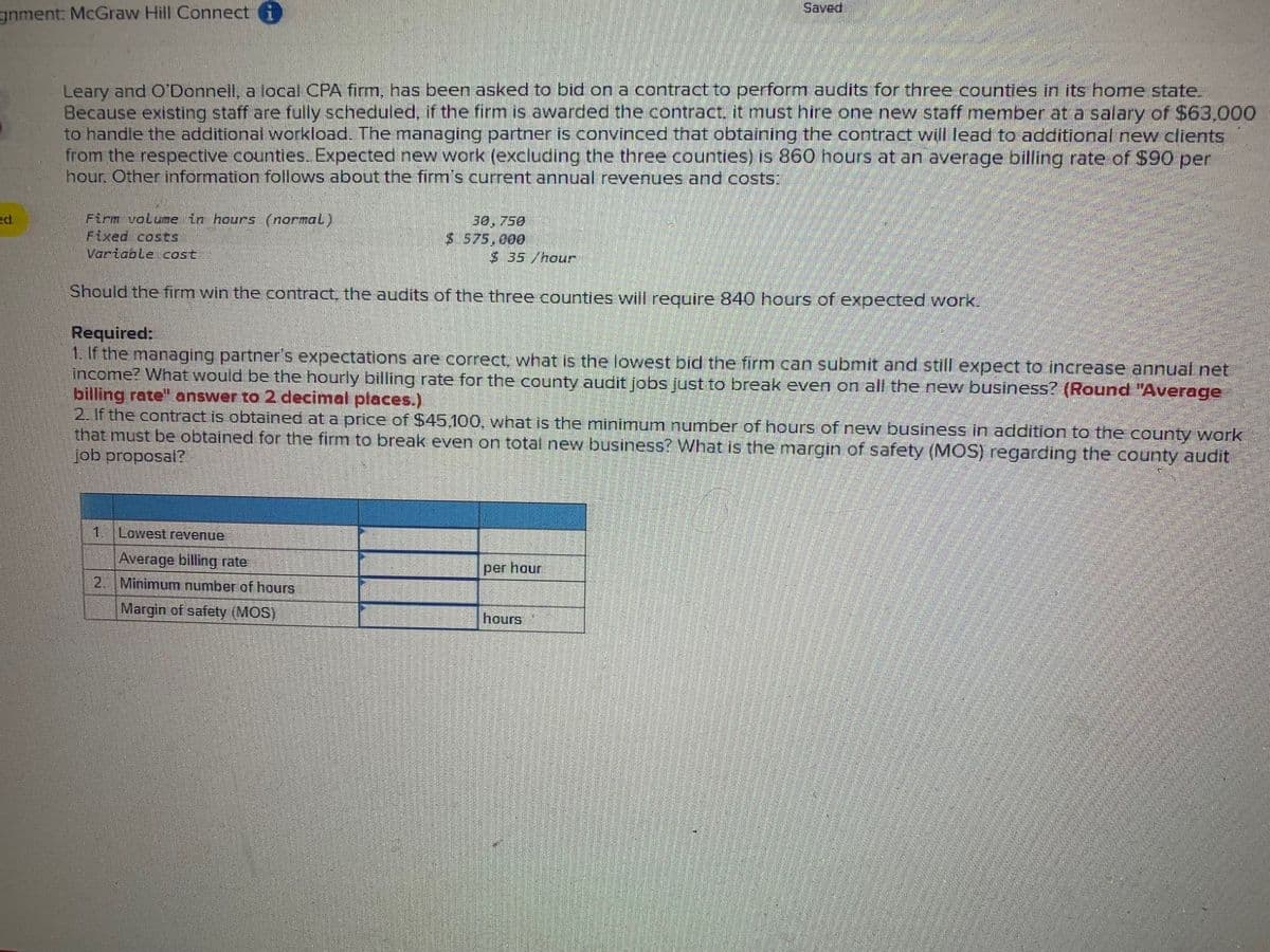 gnment: McGraw Hill Connect i
Saved
Leary and O'Donnell, a local CPA firm, has been asked to bid on a contract to perform audits for three counties in its home state.
Because existing staff are fully scheduled, if the firm is awarded the contract, it must hire one new staff member at a salary of $63,000
to handle the additional workload. The managing partner is convinced that obtaining the contract will lead to additional new clients
from the respective counties. Expected new work (excluding the three counties) is 860 hours at an average billing rate of $90 per
hour. Other information follows about the firm's current annual revenues and costs:
ed
Firm volume in hours (normal)
Fixed costs
30, 750
$ 575,000
$ 35 /hour
Variable cost
Should the firm win the contract, the audits of the three counties will require 840 hours of expected work.
Required:
1. If the managing partner's expectations are correct, what is the lowest bid the firm can submit and still expect to increase annual net
income? What would be the hourly billing rate for the county audit jobs just to break even on all the new business? (Round "Average
billing rate" answer to 2 decimal places.)
2. If the contract is obtained at a price of $45,100, what is the minimum number of hours of new business in addition to the county work
that must be obtained for the firm to break even on total new business? What is the margin of safety (MOS) regarding the county audit
job proposal?
1.
Lowest revenue
Average billing rate
2. Minimum number of hours
Margin of safety (MOS)
per hour
hours
