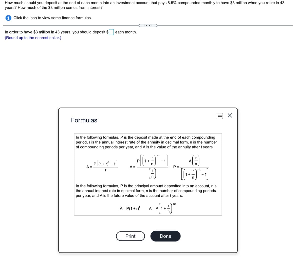 How much should you deposit at the end of each month into an investment account that pays 8.5% compounded monthly to have $3 million when you retire in 43
years? How much of the $3 million comes from interest?
Click the icon to view some finance formulas.
.....
In order to have $3 million in 43 years, you should deposit $
each month.
(Round up to the nearest dollar.)
Formulas
In the following formulas, P is the deposit made at the end of each compounding
period, r is the annual interest rate of the annuity in decimal form, n is the number
of compounding periods per year, and A is the value of the annuity after t years.
nt
Pl
P[(1 + r* - 1]
|+1
A =
A =
P =
r
In the following formulas, P is the principal amount deposited into an account, r is
the annual interest rate in decimal form, n is the number of compounding periods
per year, and A is the future value of the account after t years.
nt
A = P(1 + r)
Print
Done
