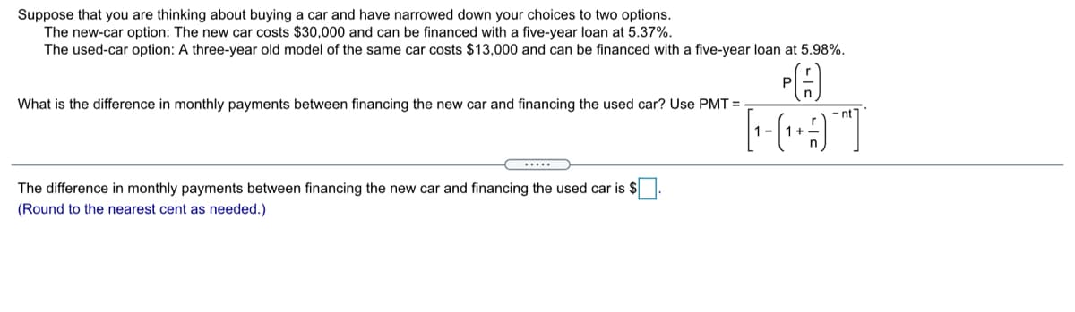 Suppose that you are thinking about buying a car and have narrowed down your choices to two options.
The new-car option: The new car costs $30,000 and can be financed with a five-year loan at 5.37%.
The used-car option: A three-year old model of the same car costs $13,000 and can be financed with a five-year loan at 5.98%.
What is the difference in monthly payments between financing the new car and financing the used car? Use PMT =
- nt
1-
1+
The difference in monthly payments between financing the new car and financing the used car is $
(Round to the nearest cent as needed.)
