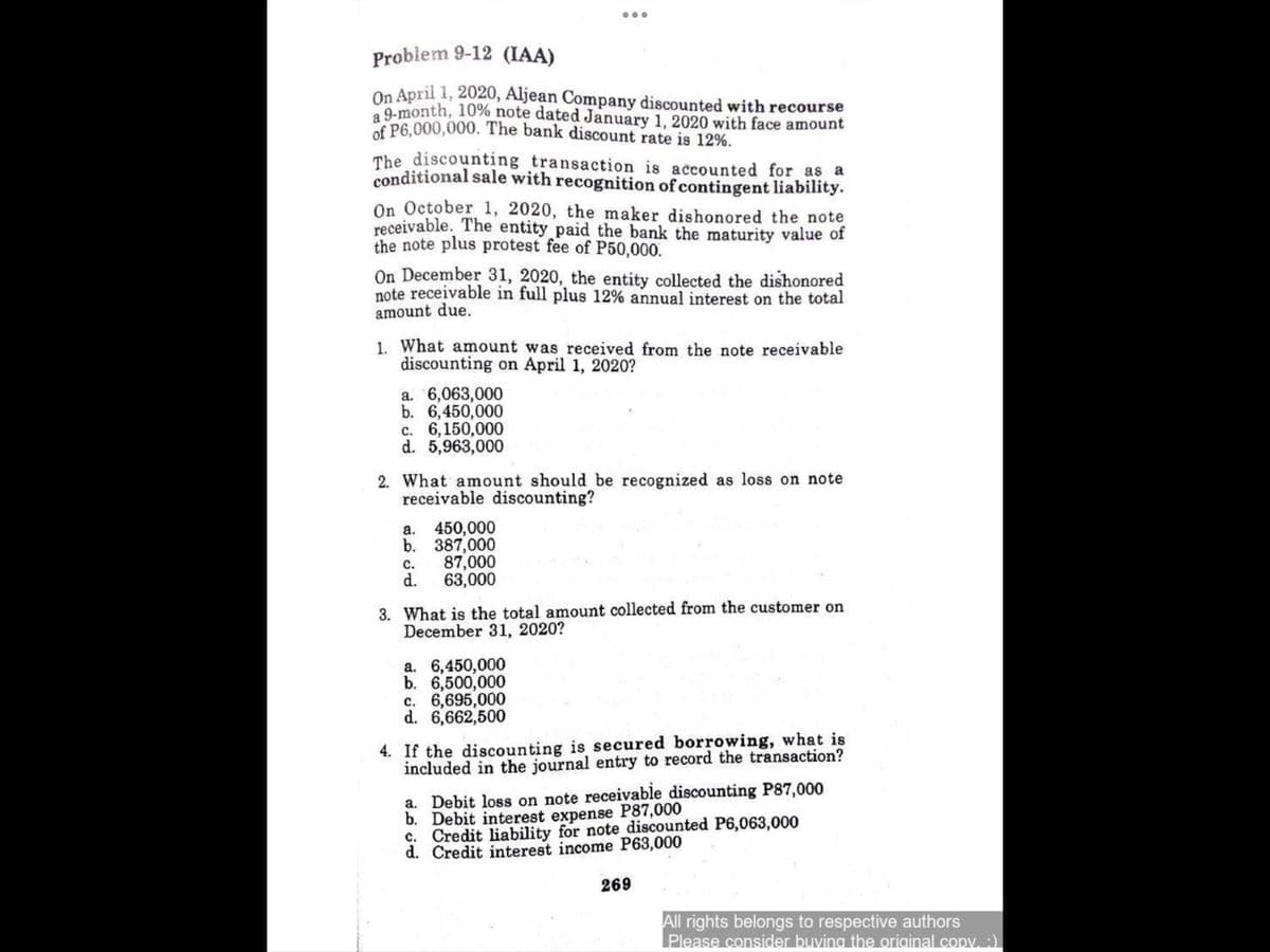 Problem 9-12 (IAA)
On April 1, 2020, Aljean Company discounted with recourse
9-month, 10% note dated January 1, 2020 with face amount
of P6,000,000. The bank discount rate is 12%.
The discounting transaction is accounted for as a
conditional sale with recognition of contingent liability.
On October 1, 2020, the maker dishonored the note
receivable. The entity paid the bank the maturity value of
the note plus protest fee of P50,000.
On December 31, 2020, the entity collected the dishonored
note receivable in full plus 12% annual interest on the total
amount due.
1. What amount was received from the note receivable
discounting on April 1, 2020?
a. 6,063,000
b. 6,450,000
c. 6,150,000
d. 5,963,000
2. What amount should be recognized as loss on note
receivable discounting?
a.
450,000
b. 387,000
87,000
d.
с.
63,000
3. What is the total amount collected from the customer on
December 31, 2020?
a. 6,450,000
b. 6,500,000
c. 6,695,000
d. 6,662,500
4. If the discounting is secured borrowing, what is
included in the journal entry to record the transaction?
a. Debit loss on note receivable discounting P87,000
b. Debit interest expense P87,000
c. Credit liability for note discounted P6,063,000
d. Credit interest income P63,000
269
All rights belongs to respective authors
Please consider buving the oriainal.copv:)
