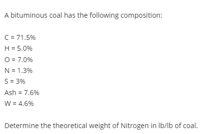 A bituminous coal has the following composition:
C= 71.5%
H = 5.0%
O = 7.0%
N = 1.3%
S = 3%
Ash = 7.6%
W = 4.6%
Determine the theoretical weight of Nitrogen in Ib/lb of coal.
