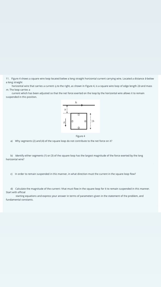 11. Figure 4 shows a square wire loop located below a long straight horizontal current carrying wire. Located a distance b below
a long straight
horizontal wire that carries a current lo to the right, as shown in Figure 4, is a square wire loop of edge length 2b and mass
m. The loop carries a
current which has been adjusted so that the net force exerted on the loop by the horizontal wire allows it to remain
suspended in this position.
lo
Figure 4
a) Why segments (2) and (4) of the square loop do not contribute to the net force on it?
b) Identify either segments (1) or (3) of the square loop has the largest magnitude of the force exerted by the long
horizontal wire?
c) In order to remain suspended in this manner, in what direction must the current in the square loop flow?
d) Calculate the magnitude of the current /that must flow in the square loop for it to remain suspended in this manner.
Start with official
starting equations and express your answer in terms of parameters given in the statement of the problem, and
fundamental constants.
