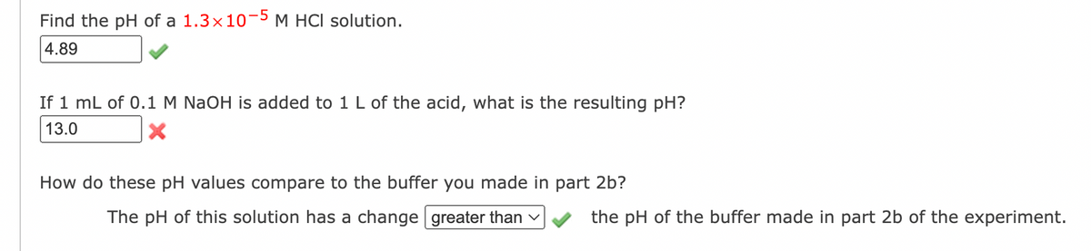 Find the pH of a 1.3×10-5 M HCl solution.
4.89
If 1 mL of 0.1 M NaOH is added to 1 L of the acid, what is the resulting pH?
13.0
X
How do these pH values compare to the buffer you made in part 2b?
The pH of this solution has a change greater than ✓
the pH of the buffer made in part 2b of the experiment.