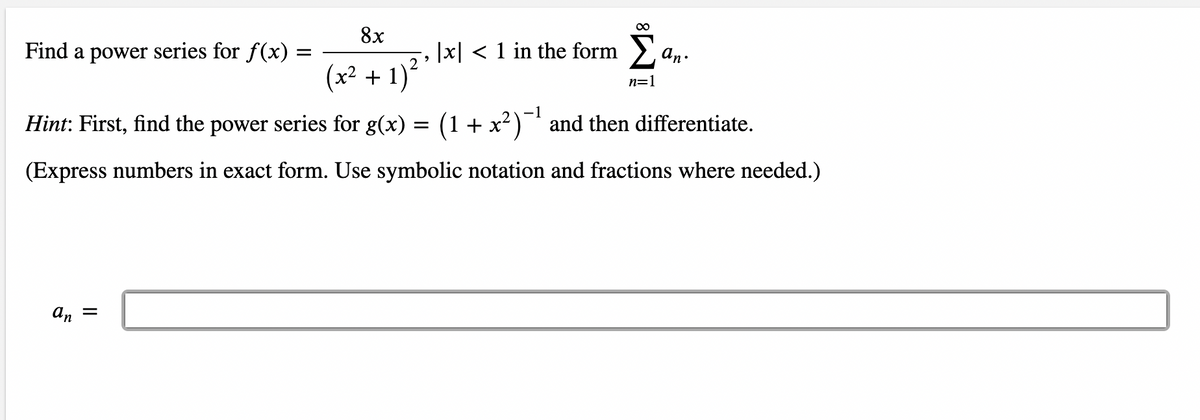 8x
Find a power series for f(x)
|x| < 1 in the form > an.
(x2 + 1)
n=1
-1
Hint: First, find the power series for g(x) = (1+ x²)¯' and then differentiate.
(Express numbers in exact form. Use symbolic notation and fractions where needed.)
An =
