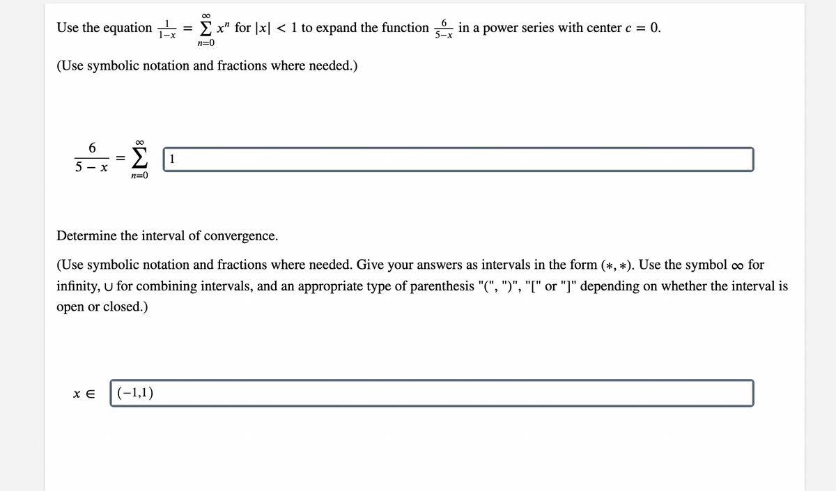 Use the equation
E x" for |x| < 1 to expand the function
in a power series with center c = 0.
5-x
n=0
(Use symbolic notation and fractions where needed.)
6
1
- x
n=0
Determine the interval of convergence.
(Use symbolic notation and fractions where needed. Give your answers as intervals in the form (*, *). Use the symbol co for
infinity, U for combining intervals, and an appropriate type of parenthesis "(", ")", "I" or "]" depending on whether the interval is
open or closed.)
(-1,1)
