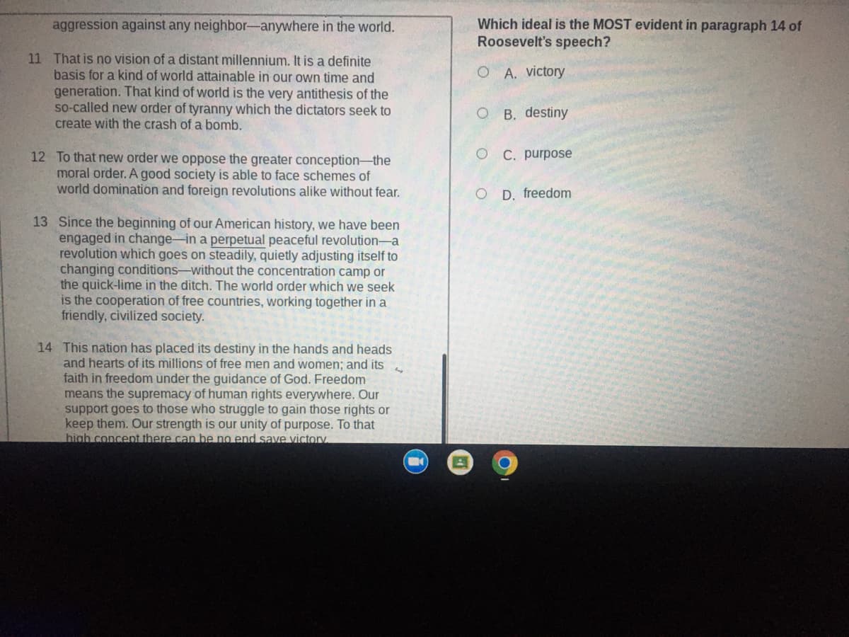 ### Excerpts from Roosevelt's Speech

#### Paragraph 11
That is no vision of a distant millennium. It is a definite basis for a kind of world attainable in our own time and generation. That kind of world is the very antithesis of the so-called new order of tyranny which the dictators seek to create with the crash of a bomb.

#### Paragraph 12
To that new order we oppose the greater conception—the moral order. A good society is able to face schemes of world domination and foreign revolutions alike without fear.

#### Paragraph 13
Since the beginning of our American history, we have been engaged in change—in a perpetual peaceful revolution—a revolution which goes on steadily, quietly adjusting itself to changing conditions—without the concentration camp or the quick-lime in the ditch. The world order which we seek is the cooperation of free countries, working together in a friendly, civilized society.

#### Paragraph 14
This nation has placed its destiny in the hands and heads and hearts of its millions of free men and women; and its faith in freedom under the guidance of God. Freedom means the supremacy of human rights everywhere. Our support goes to those who struggle to gain those rights or keep them. Our strength is our unity of purpose. To that high concept there can be no end save victory.

### Multiple-Choice Question

**Which ideal is the MOST evident in paragraph 14 of Roosevelt's speech?**

- A. victory
- B. destiny
- C. purpose
- D. freedom

---

There are no graphs or diagrams included in the image to describe.