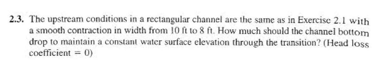2.3. The upstream conditions in a rectangular channel are the same as in Exercise 2.1 with
a smooth contraction in width from 10 ft to 8 ft. How much should the channel bottom
drop to maintain a constant water surface elevation through the transition? (Head loss
coefficient = 0)