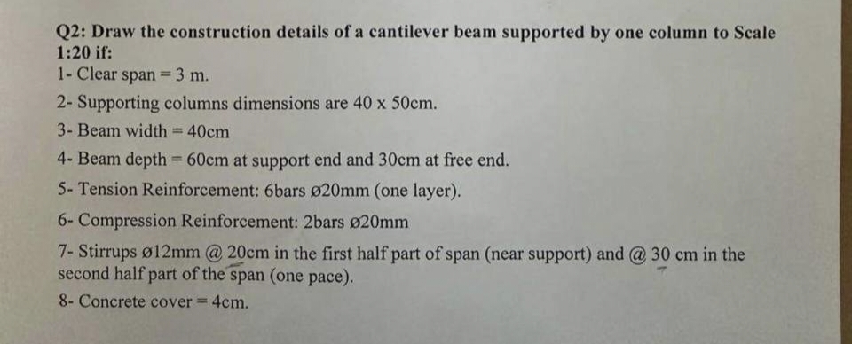 Q2: Draw the construction details of a cantilever beam supported by one column to Scale
1:20 if:
1- Clear span= 3 m.
2- Supporting columns dimensions are 40 x 50cm.
3- Beam width = 40cm
4- Beam depth = 60cm at support end and 30cm at free end.
5- Tension Reinforcement: 6bars Ø20mm (one layer).
6- Compression Reinforcement: 2bars Ø20mm
7- Stirrups ø12mm @ 20cm in the first half part of span (near support) and @ 30 cm in the
second half part of the span (one pace).
8- Concrete cover = 4cm.