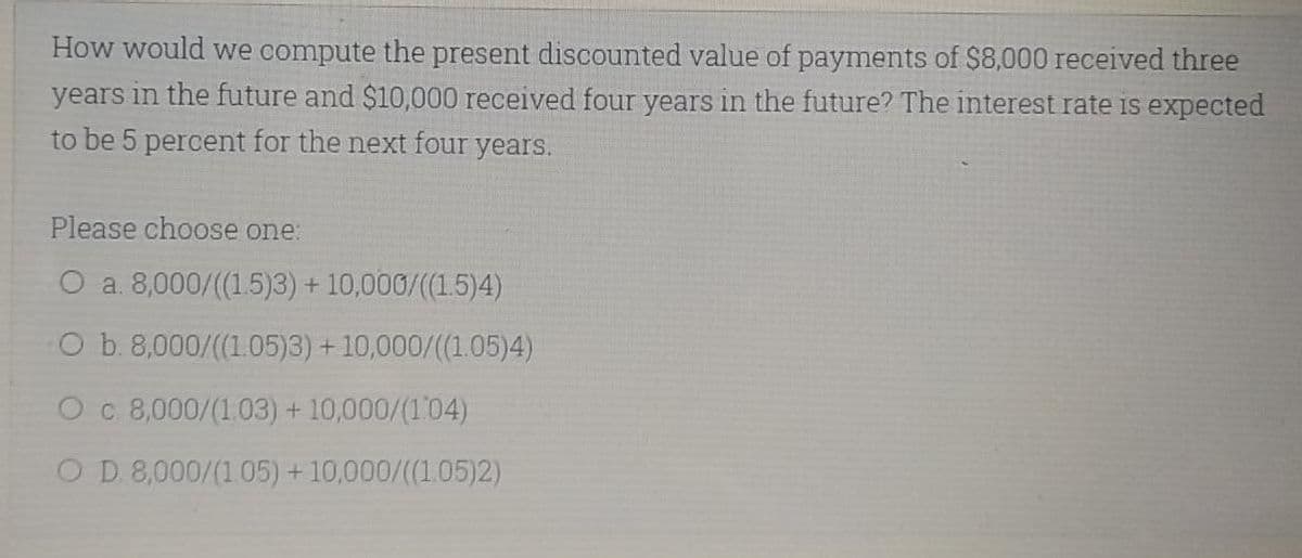 How would we compute the present discounted value of payments of $8,000 received three
years in the future and $10,000 received four years in the future? The interest rate is expected
to be 5 percent for the next four years.
Please choose one:
O a. 8,000/((1.5)3) + 10,000/((1.5)4)
O b. 8,000/((1.05)3) + 10,000/((1.05)4)
O c 8,000/(1.03) + 10,000/(104)
OD 8,000/(1.05) + 10,000/((1.05)2)