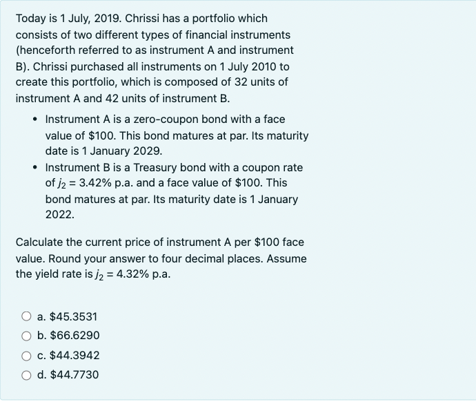 Today is 1 July, 2019. Chrissi has a portfolio which
consists of two different types of financial instruments
(henceforth referred to as instrument A and instrument
B). Chrissi purchased all instruments on 1 July 2010 to
create this portfolio, which is composed of 32 units of
instrument A and 42 units of instrument B.
• Instrument A is a zero-coupon bond with a face
value of $100. This bond matures at par. Its maturity
date is 1 January 2029.
• Instrument B is a Treasury bond with a coupon rate
of j2 = 3.42% p.a. and a face value of $100. This
bond matures at par. Its maturity date is 1 January
2022.
Calculate the current price of instrument A per $100 face
value. Round your answer to four decimal places. Assume
the yield rate is j₂ = 4.32% p.a.
a. $45.3531
b. $66.6290
c. $44.3942
O d. $44.7730