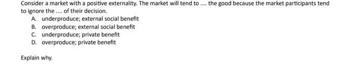 Consider a market with a positive externality. The market will tend to.... the good because the market participants tend
to ignore the.... of their decision.
A. underproduce; external social benefit
B. overproduce; external social benefit
C. underproduce; private benefit
D. overproduce; private benefit
Explain why.