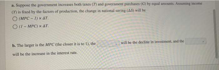 a. Suppose the government increases both taxes (7) and government purchases (G) by equal amounts. Assuming income
(Y) is fixed by the factors of production, the change in national saving (AS) will be
(MPC-1) * AT.
(1-MPC) x AT.
b. The larger is the MPC (the closer it is to 1), the
will be the increase in the interest rate.
will be the decline in investment, and the