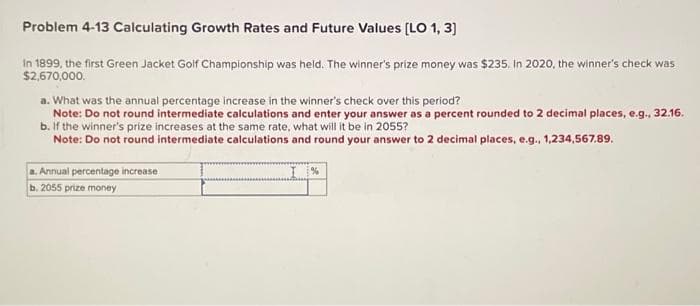 Problem 4-13 Calculating Growth Rates and Future Values [LO 1, 3]
In 1899, the first Green Jacket Golf Championship was held. The winner's prize money was $235. In 2020, the winner's check was
$2,670,000.
a. What was the annual percentage increase in the winner's check over this period?
Note: Do not round intermediate calculations and enter your answer as a percent rounded to 2 decimal places, e.g., 32.16.
b. If the winner's prize increases at the same rate, what will it be in 2055?
Note: Do not round intermediate calculations and round your answer to 2 decimal places, e.g., 1,234,567.89.
a. Annual percentage increase
b. 2055 prize money