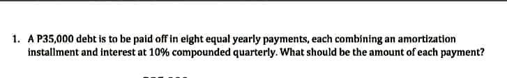 1. A P35,000 debt is to be paid off in eight equal yearly payments, each combining an amortization
installment and interest at 10% compounded quarterly. What should be the amount of each payment?